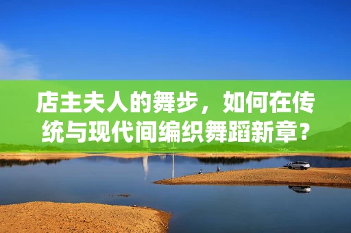 店主夫人的舞步，如何在传统与现代间编织舞蹈新章？