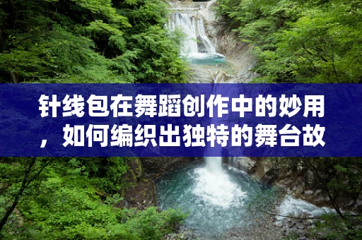 针线包在舞蹈创作中的妙用，如何编织出独特的舞台故事？