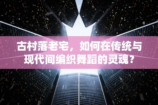 古村落老宅，如何在传统与现代间编织舞蹈的灵魂？