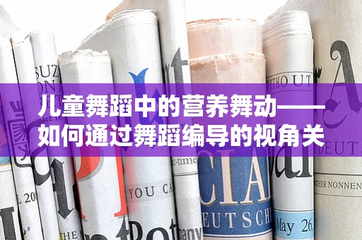 儿童舞蹈中的营养舞动——如何通过舞蹈编导的视角关注小儿营养不良问题？