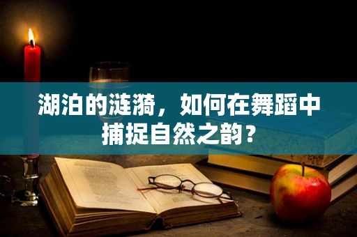 湖泊的涟漪，如何在舞蹈中捕捉自然之韵？