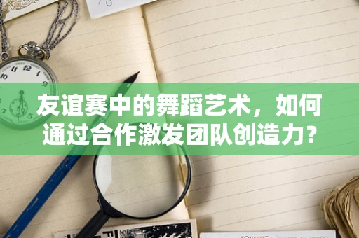 友谊赛中的舞蹈艺术，如何通过合作激发团队创造力？