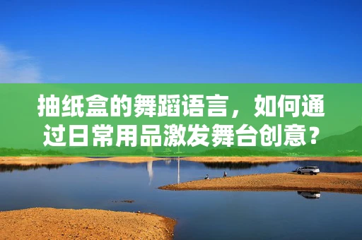 抽纸盒的舞蹈语言，如何通过日常用品激发舞台创意？