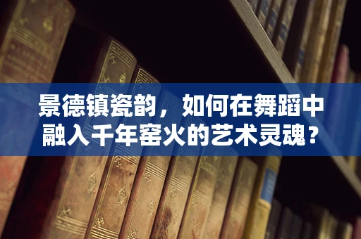 景德镇瓷韵，如何在舞蹈中融入千年窑火的艺术灵魂？