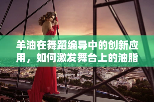 羊油在舞蹈编导中的创新应用，如何激发舞台上的油脂火花？