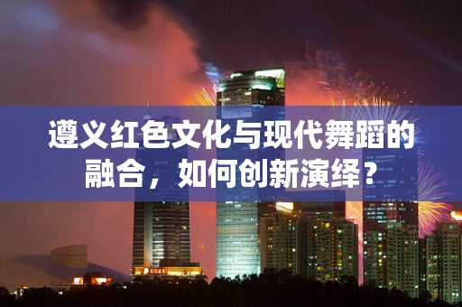 遵义红色文化与现代舞蹈的融合，如何创新演绎？