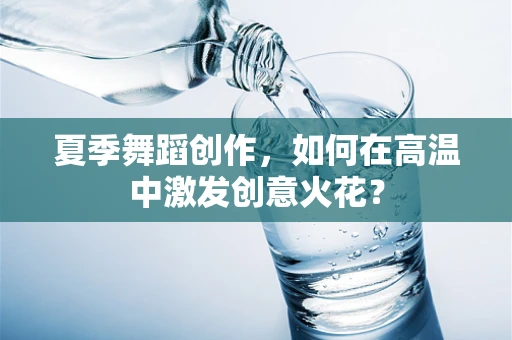 夏季舞蹈创作，如何在高温中激发创意火花？