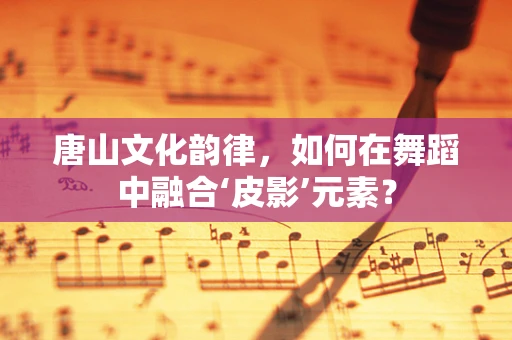 唐山文化韵律，如何在舞蹈中融合‘皮影’元素？