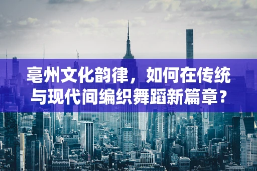 亳州文化韵律，如何在传统与现代间编织舞蹈新篇章？