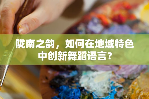 陇南之韵，如何在地域特色中创新舞蹈语言？