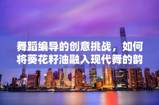 舞蹈编导的创意挑战，如何将葵花籽油融入现代舞的韵律中？