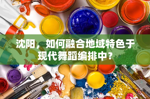 沈阳，如何融合地域特色于现代舞蹈编排中？