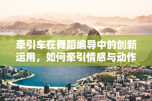 牵引车在舞蹈编导中的创新运用，如何牵引情感与动作的双重力量？