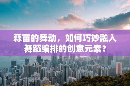 蒜苗的舞动，如何巧妙融入舞蹈编排的创意元素？