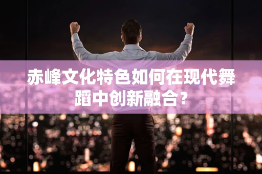 赤峰文化特色如何在现代舞蹈中创新融合？