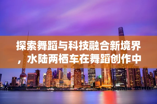 探索舞蹈与科技融合新境界，水陆两栖车在舞蹈创作中的创意应用