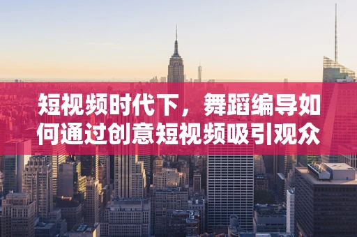 短视频时代下，舞蹈编导如何通过创意短视频吸引观众？