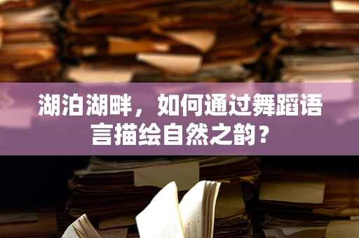 湖泊湖畔，如何通过舞蹈语言描绘自然之韵？