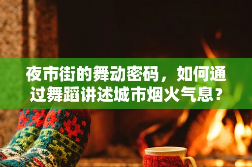 夜市街的舞动密码，如何通过舞蹈讲述城市烟火气息？