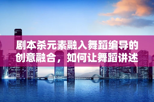 剧本杀元素融入舞蹈编导的创意融合，如何让舞蹈讲述故事？