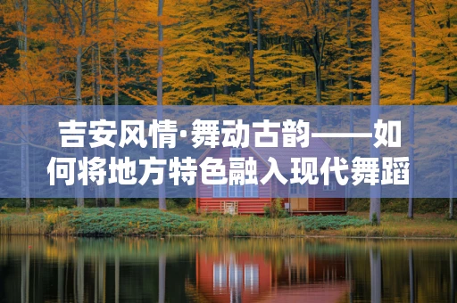 吉安风情·舞动古韵——如何将地方特色融入现代舞蹈编排中？