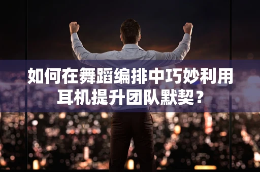如何在舞蹈编排中巧妙利用耳机提升团队默契？