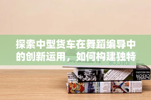 探索中型货车在舞蹈编导中的创新运用，如何构建独特的舞台视觉？