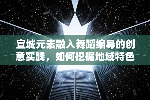 宣城元素融入舞蹈编导的创意实践，如何挖掘地域特色？
