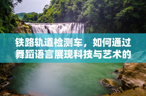铁路轨道检测车，如何通过舞蹈语言展现科技与艺术的完美融合？