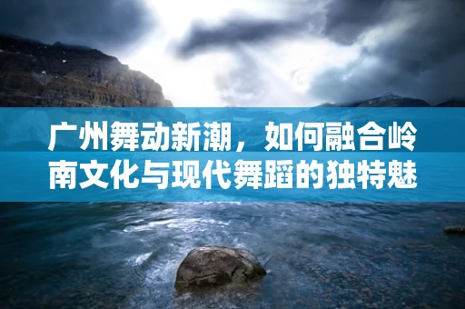 广州舞动新潮，如何融合岭南文化与现代舞蹈的独特魅力？