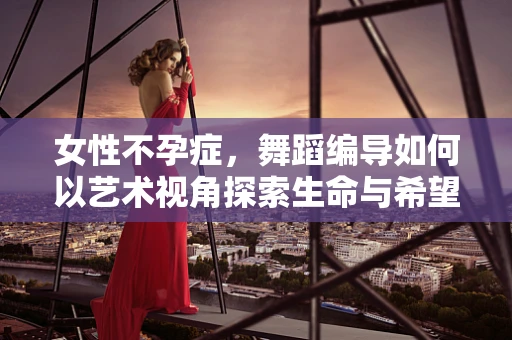 女性不孕症，舞蹈编导如何以艺术视角探索生命与希望的交织？