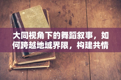 大同视角下的舞蹈叙事，如何跨越地域界限，构建共情桥梁？