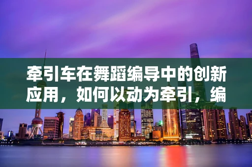 牵引车在舞蹈编导中的创新应用，如何以动为牵引，编织舞台上的机械韵律？