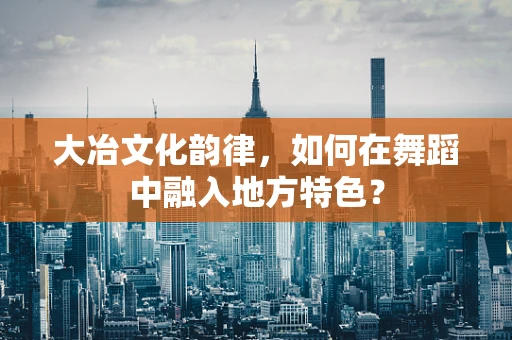 大冶文化韵律，如何在舞蹈中融入地方特色？