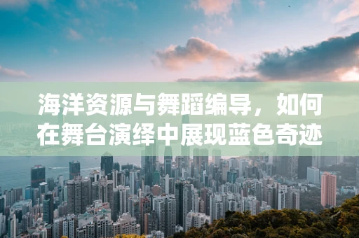 海洋资源与舞蹈编导，如何在舞台演绎中展现蓝色奇迹？
