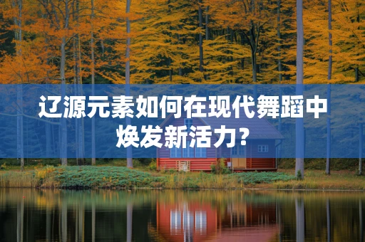 辽源元素如何在现代舞蹈中焕发新活力？