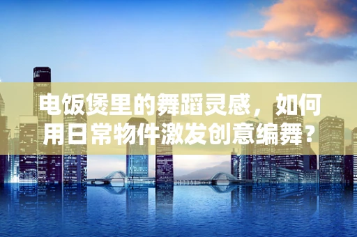 电饭煲里的舞蹈灵感，如何用日常物件激发创意编舞？