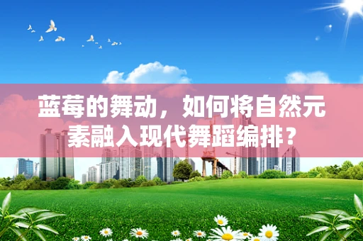 蓝莓的舞动，如何将自然元素融入现代舞蹈编排？