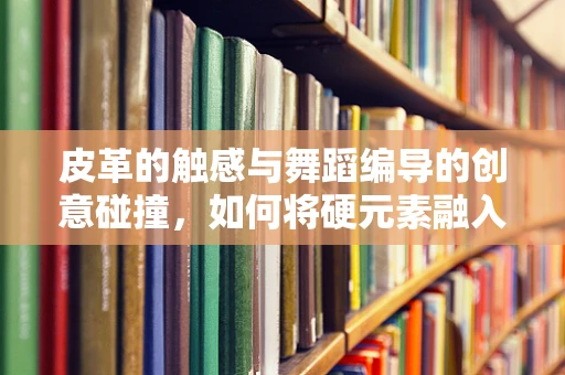 皮革的触感与舞蹈编导的创意碰撞，如何将硬元素融入舞蹈？