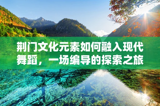 荆门文化元素如何融入现代舞蹈，一场编导的探索之旅