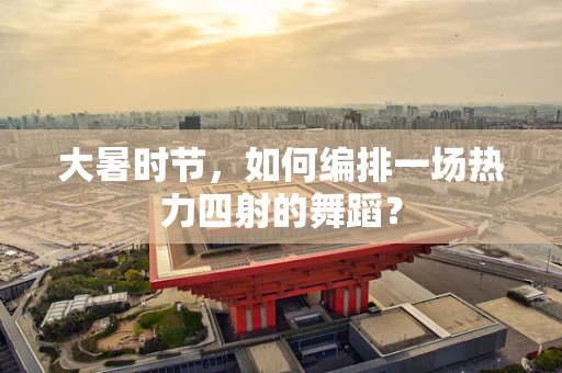 大暑时节，如何编排一场热力四射的舞蹈？