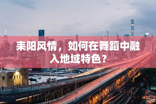耒阳风情，如何在舞蹈中融入地域特色？