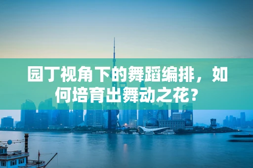 园丁视角下的舞蹈编排，如何培育出舞动之花？
