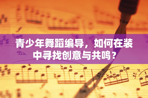 青少年舞蹈编导，如何在装中寻找创意与共鸣？