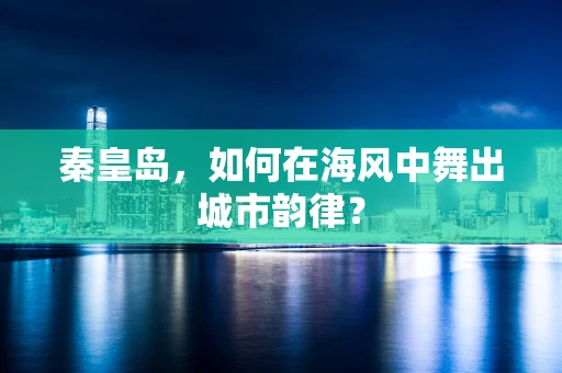秦皇岛，如何在海风中舞出城市韵律？