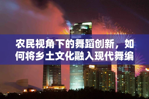 农民视角下的舞蹈创新，如何将乡土文化融入现代舞编导中？