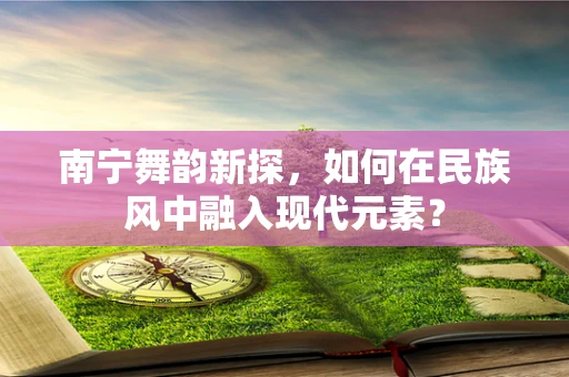 南宁舞韵新探，如何在民族风中融入现代元素？