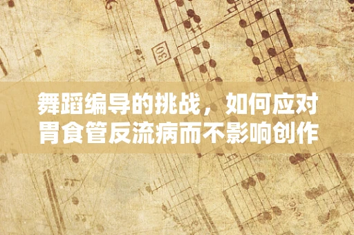 舞蹈编导的挑战，如何应对胃食管反流病而不影响创作激情？