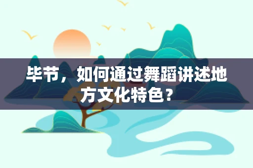 毕节，如何通过舞蹈讲述地方文化特色？