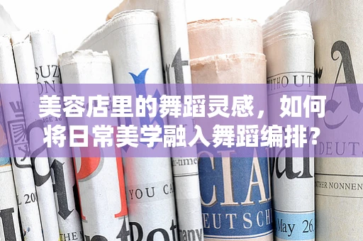 美容店里的舞蹈灵感，如何将日常美学融入舞蹈编排？